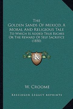 portada the golden sands of mexico, a moral and religious tale: to which is added true riches or the reward of self sacrifice (1850) (in English)