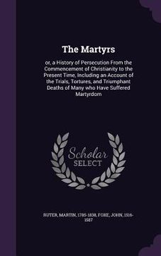 portada The Martyrs: or, a History of Persecution From the Commencement of Christianity to the Present Time, Including an Account of the Tr (en Inglés)