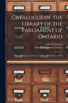 portada Catalogue of the Library of the Parliament of Ontario [microform]: With Alphabetical Indexes of Authors and of Subjects, 1881