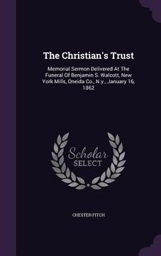 portada The Christian's Trust: Memorial Sermon Delivered At The Funeral Of Benjamin S. Walcott, New York Mills, Oneida Co., N.y., January 16, 1862 (en Inglés)
