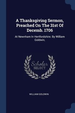 portada A Thanksgiving Sermon, Preached On The 31st Of Decemb. 1706: At Newnham In Hertfordshire. By William Goldwin, (en Inglés)