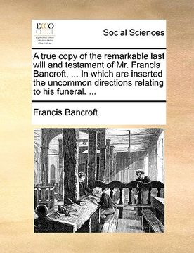 portada a   true copy of the remarkable last will and testament of mr. francis bancroft, ... in which are inserted the uncommon directions relating to his fun