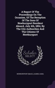 portada A Report Of The Proceedings On The Occasion, Of The Reception Of The Sons Of Newburyport Resident Aboard, July 4th, 1854, By The City Authorities And (en Inglés)