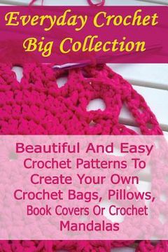 portada Everyday Crochet Big Collection: Beautiful And Easy Crochet Patterns To Create Your Own Crochet Bags, Pillows, Book Covers Or Crochet Mandalas: (Croch (en Inglés)