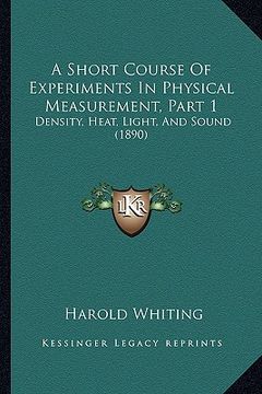 portada a short course of experiments in physical measurement, part 1: density, heat, light, and sound (1890) (en Inglés)
