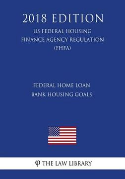 portada Federal Home Loan Bank Housing Goals (US Federal Housing Finance Agency Regulation) (FHFA) (2018 Edition)
