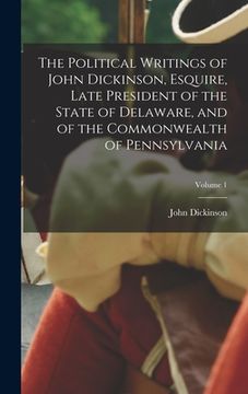 portada The Political Writings of John Dickinson, Esquire, Late President of the State of Delaware, and of the Commonwealth of Pennsylvania; Volume 1