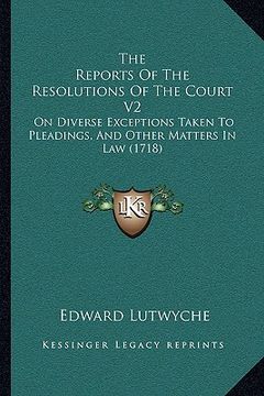portada the reports of the resolutions of the court v2: on diverse exceptions taken to pleadings, and other matters in law (1718) (en Inglés)