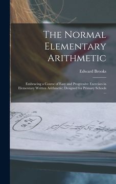 portada The Normal Elementary Arithmetic: Embracing a Course of Easy and Progressive Exercises in Elementary Written Arithmetic; Designed for Primary Schools (in English)