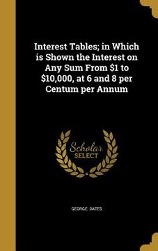 portada Interest Tables; in Which is Shown the Interest on Any Sum From $1 to $10,000, at 6 and 8 per Centum per Annum (en Inglés)