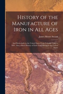 portada History of the Manufacture of Iron in All Ages: And Particularly in the United States From Colonial Time to 1891. Also a Short History of Early Coal M