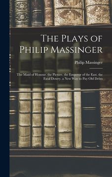 portada The Plays of Philip Massinger: The Maid of Honour. the Picture. the Emperor of the East. the Fatal Dowry. a New Way to Pay Old Debts (in English)