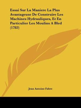 portada essai sur la maniere la plus avantageuse de construire les machines hydrauliques, et en particulier les moulins a bled (1783) (en Inglés)