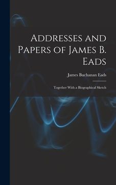 portada Addresses and Papers of James B. Eads: Together With a Biographical Sketch (en Inglés)