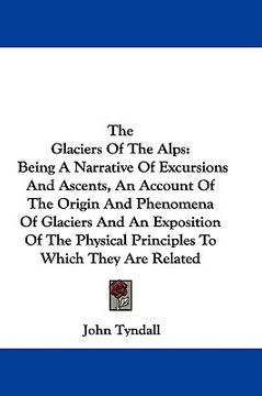 portada the glaciers of the alps: being a narrative of excursions and ascents, an account of the origin and phenomena of glaciers and an exposition of t (en Inglés)