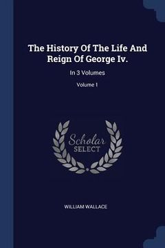 portada The History Of The Life And Reign Of George Iv.: In 3 Volumes; Volume 1 (en Inglés)