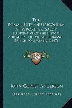 portada the roman city of uriconium at wroxeter, salop: illustrative of the history and social life of our romano-british forefathers (1867) (en Inglés)