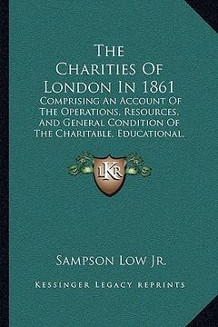 portada the charities of london in 1861 the charities of london in 1861: comprising an account of the operations, resources, and genecomprising an account of (en Inglés)