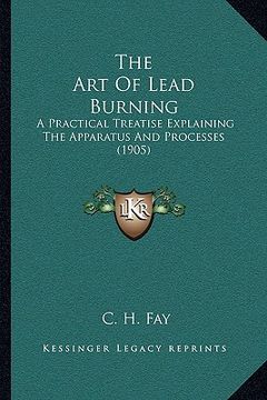 portada the art of lead burning: a practical treatise explaining the apparatus and processes (1905) (en Inglés)