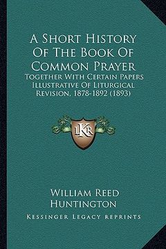 portada a short history of the book of common prayer: together with certain papers illustrative of liturgical revision, 1878-1892 (1893) (en Inglés)