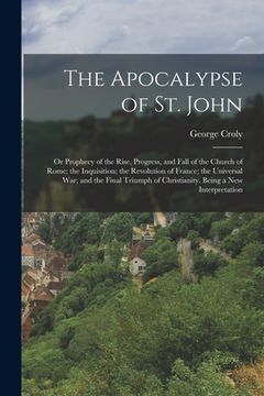 portada The Apocalypse of St. John: Or Prophecy of the Rise, Progress, and Fall of the Church of Rome; the Inquisition; the Revolution of France; the Univ