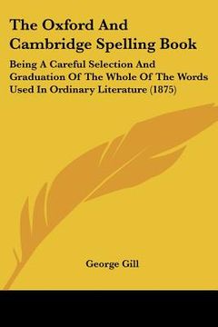 portada the oxford and cambridge spelling book: being a careful selection and graduation of the whole of the words used in ordinary literature (1875) (en Inglés)