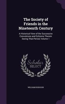 portada The Society of Friends in the Nineteenth Century: A Historical View of the Successive Convulsions and Schisms Therein During That Period, Volume 1 (en Inglés)