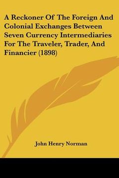 portada a reckoner of the foreign and colonial exchanges between seven currency intermediaries for the traveler, trader, and financier (1898) (en Inglés)