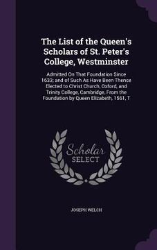 portada The List of the Queen's Scholars of St. Peter's College, Westminster: Admitted On That Foundation Since 1633; and of Such As Have Been Thence Elected