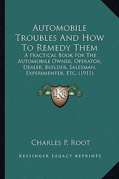 portada automobile troubles and how to remedy them: a practical book for the automobile owner, operator, dealer, builder, salesman, experimenter, etc. (1911) (en Inglés)