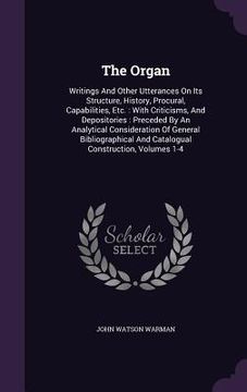 portada The Organ: Writings And Other Utterances On Its Structure, History, Procural, Capabilities, Etc.: With Criticisms, And Depositori (en Inglés)