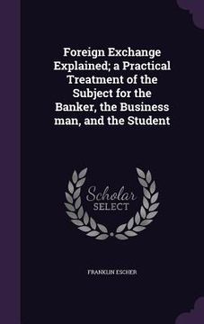 portada Foreign Exchange Explained; a Practical Treatment of the Subject for the Banker, the Business man, and the Student (en Inglés)
