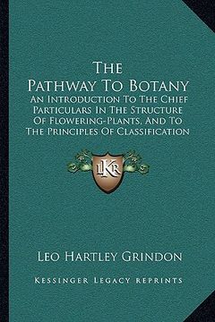 portada the pathway to botany: an introduction to the chief particulars in the structure of flowering-plants, and to the principles of classification (en Inglés)