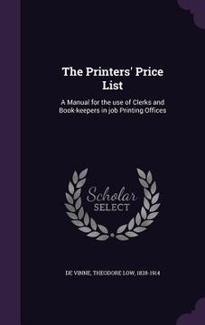 portada The Printers' Price List: A Manual for the use of Clerks and Book-keepers in job Printing Offices