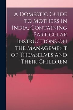 portada A Domestic Guide to Mothers in India, Containing Particular Instructions on the Management of Themselves and Their Children (en Inglés)