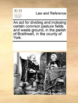 portada an act for dividing and inclosing certain common pasture fields and waste ground, in the parish of braithwell, in the county of york.