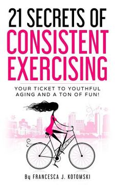 portada 21 Secrets of Consistent Exercising: Your Ticket to Youthful Aging and a Ton of Fun! (en Inglés)