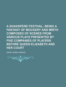 portada a   shakspere festival; being a fantasy of mockery and mirth composed of scenes from various plays presented by five companies of players before queen
