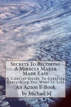 portada Secrets To Becoming A Miracle Maker Made Easy: A Concise Guide To Creating Everything You Want In Life (en Inglés)