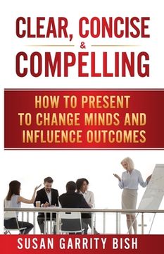 portada Clear, Concise & Compelling: How to Present to Change Minds and Influence Outcomes