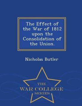 portada The Effect of the War of 1812 Upon the Consolidation of the Union. - War College Series (en Inglés)