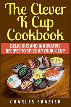 portada The Clever K Cup Cookbook: Delicious and Innovative Recipes to Spice up Your K Cup (en Inglés)
