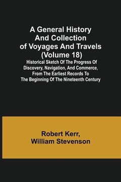 portada A General History and Collection of Voyages and Travels (Volume 18); Historical Sketch of the Progress of Discovery, Navigation, and Commerce, from th (en Inglés)