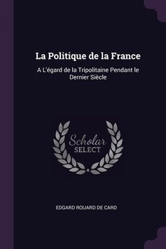 portada La Politique de la France: A L'égard de la Tripolitaine Pendant le Dernier Siècle (en Inglés)