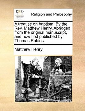 portada a treatise on baptism. by the rev. matthew henry. abridged from the original manuscript, and now first published by thomas robins. (en Inglés)