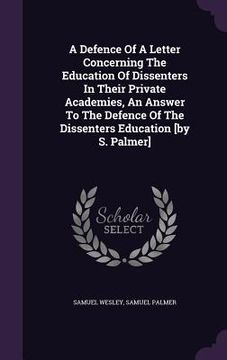 portada A Defence Of A Letter Concerning The Education Of Dissenters In Their Private Academies, An Answer To The Defence Of The Dissenters Education [by S. P (en Inglés)