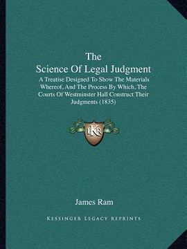 portada the science of legal judgment: a treatise designed to show the materials whereof, and the process by which, the courts of westminster hall construct (en Inglés)