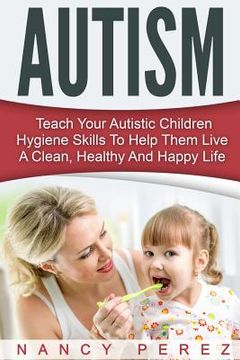 portada Autism: Teach Your Autistic Children Hygiene Skills To Help Them Live A Clean, Healthy And Happy Life (in English)