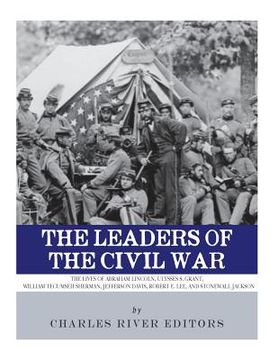 portada The Leaders of the Civil War: The Lives of Abraham Lincoln, Ulysses S. Grant, William Tecumseh Sherman, Jefferson Davis, Robert E. Lee, and Stonewal (in English)