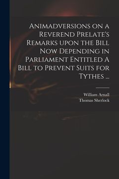 portada Animadversions on a Reverend Prelate's Remarks Upon the Bill Now Depending in Parliament Entitled A Bill to Prevent Suits for Tythes ... (en Inglés)
